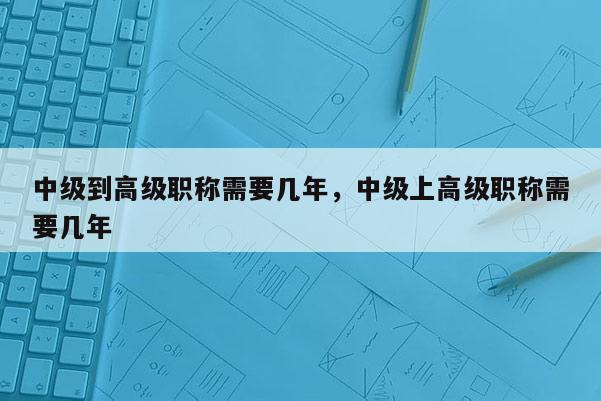 中级到高级职称需要几年，中级上高级职称需要几年
