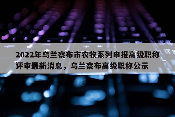 2022年乌兰察布市农牧系列申报高级职称评审最新消息，乌兰察布高级职称公示