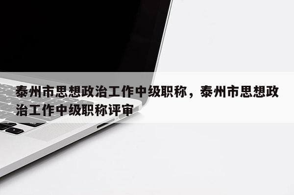 泰州市思想政治工作中级职称，泰州市思想政治工作中级职称评审