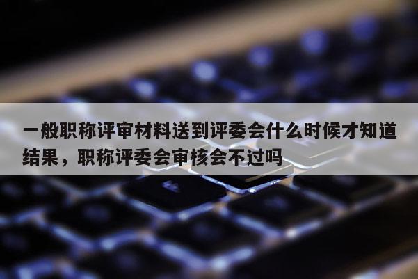 一般职称评审材料送到评委会什么时候才知道结果，职称评委会审核会不过吗