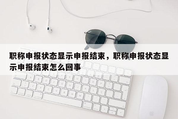职称申报状态显示申报结束，职称申报状态显示申报结束怎么回事