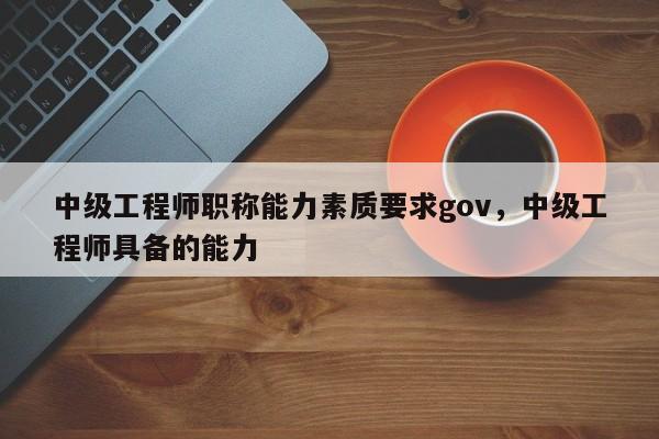中级工程师职称能力素质要求gov，中级工程师具备的能力