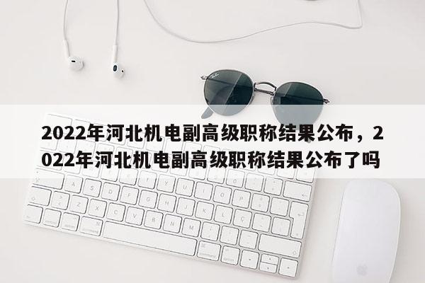 2022年河北机电副高级职称结果公布，2022年河北机电副高级职称结果公布了吗