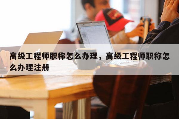 高级工程师职称怎么办理，高级工程师职称怎么办理注册