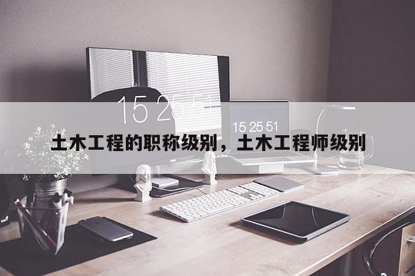 土木工程的职称级别，土木工程师级别