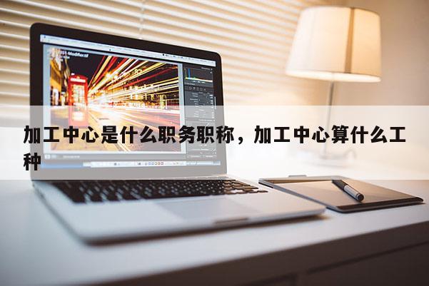 加工中心是什么职务职称，加工中心算什么工种