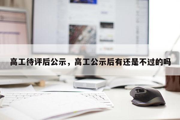 高工待评后公示，高工公示后有还是不过的吗