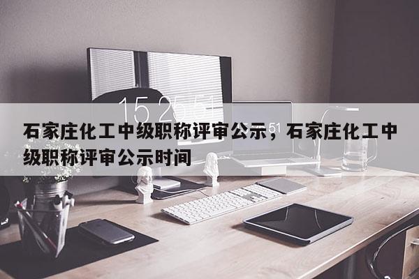 石家庄化工中级职称评审公示，石家庄化工中级职称评审公示时间