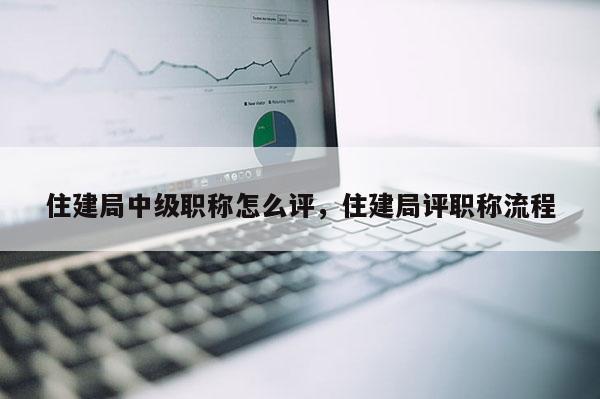 住建局中级职称怎么评，住建局评职称流程