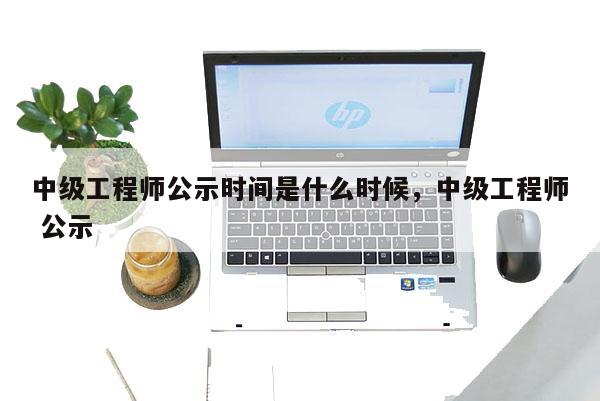 中级工程师公示时间是什么时候，中级工程师 公示