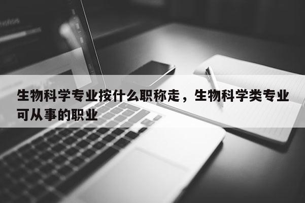 生物科学专业按什么职称走，生物科学类专业可从事的职业