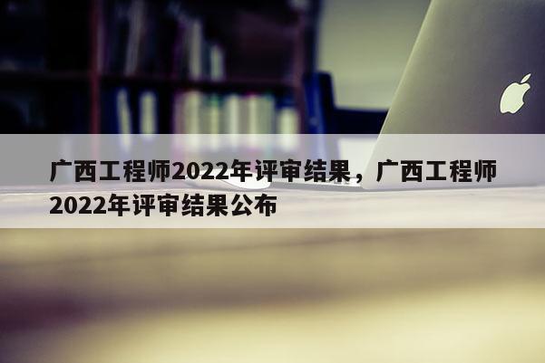 广西工程师2022年评审结果，广西工程师2022年评审结果公布