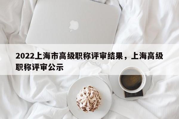 2022上海市高级职称评审结果,上海高级职称评审公示