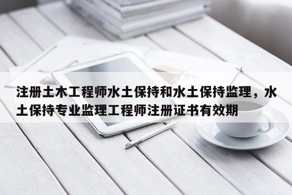 注册土木工程师水土保持和水土保持监理，水土保持专业监理工程师注册证书有效期