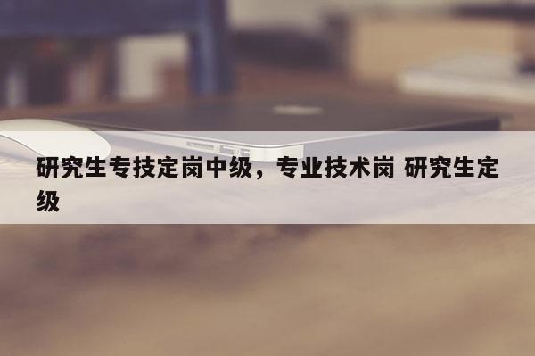 研究生专技定岗中级，专业技术岗 研究生定级
