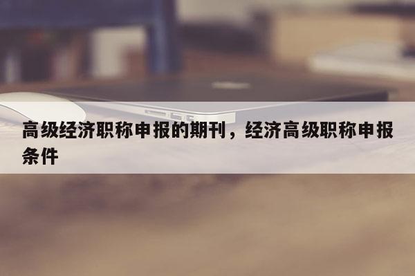 高级经济职称申报的期刊,经济高级职称申报条件
