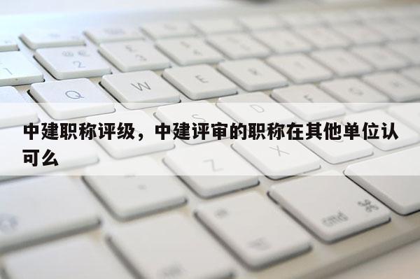 中建职称评级，中建评审的职称在其他单位认可么