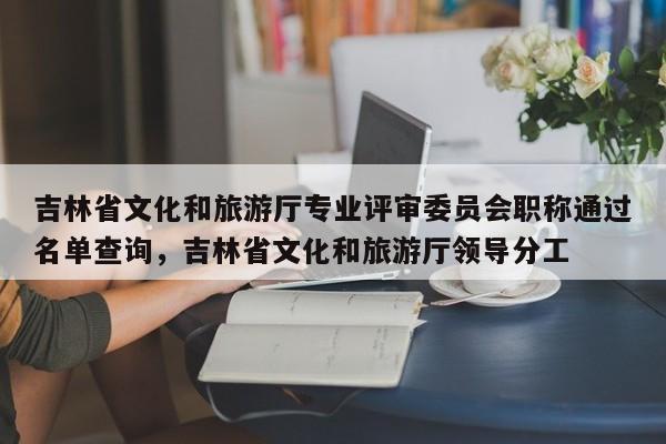 吉林省文化和旅游厅专业评审委员会职称通过名单查询，吉林省文化和旅游厅领导分工