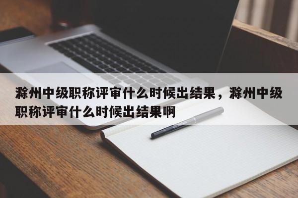 滁州中级职称评审什么时候出结果，滁州中级职称评审什么时候出结果啊