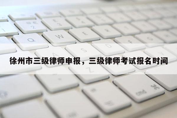 徐州市三级律师申报，三级律师考试报名时间