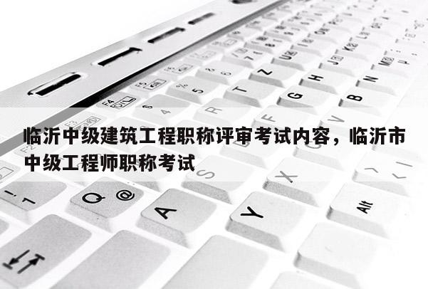 临沂中级建筑工程职称评审考试内容，临沂市中级工程师职称考试