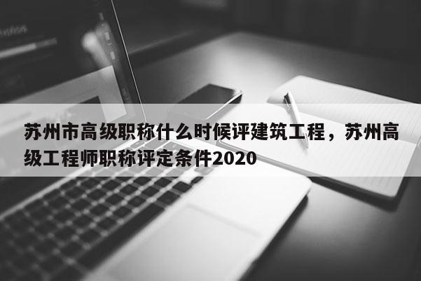 苏州市高级职称什么时候评建筑工程，苏州高级工程师职称评定条件2020