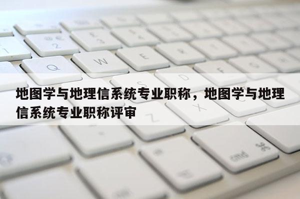 地图学与地理信系统专业职称，地图学与地理信系统专业职称评审