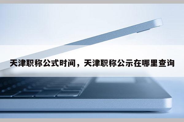 天津职称公式时间，天津职称公示在哪里查询