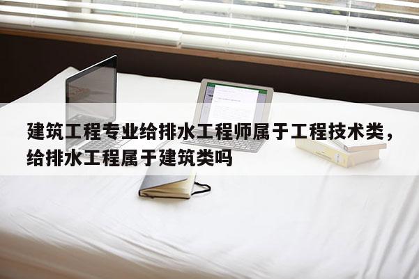 建筑工程专业给排水工程师属于工程技术类，给排水工程属于建筑类吗