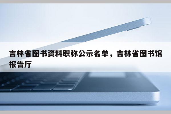 吉林省图书资料职称公示名单,吉林省图书馆报告厅